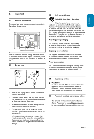 Page 6
EN-5
ENGLISH
FRANÇAISE
ESPAÑOL
Important
2. 
Product information
2.1 
The model and serial number are on the rear of the 
TV and on the packaging.
This TV consumes minimal energy in standby mode 
to minimise environmental impact.  The active power 
consumption is given on the type plate at the rear of 
the TV. 
 
Screen care
2.2 
Turn off and unplug the AC power cord before 
• 
cleaning the screen.
Clean the screen with a soft, dry cloth.  Do not 
• 
use substances such as household cleaning agents 
as...