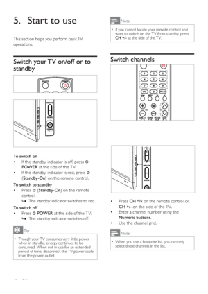 Page 1412EN
Note
‡If you cannot locate your remote control and 
want to switch on the T V from standby, press 
CH +/- at the side of the T V.
Switch channels
‡Press CH ^/v on the remote control or 
CH +/- on the side of the T V.
‡Enter a channel number using the 
Numeric buttons.
‡Use the channel grid.
Note
‡When you use a favourite list, you can only 
select those channels in the list.
5. Start to use
This section helps you perform basic TV 
operations.
Switch your TV on/off or to 
standby
To switch on
‡If...