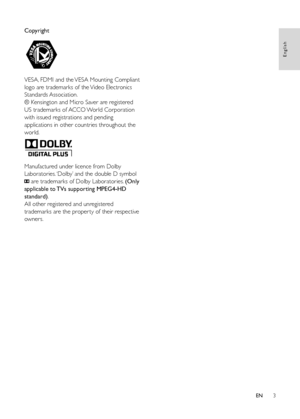 Page 53
Copyright
  
VESA, FDMI and the VESA Mounting Compliant 
logo are trademarks of the Video Electronics 
Standards Association.
® Kensington and Micro Saver are registered 
US trademarks of ACCO World Corporation 
with issued registrations and pending 
applications in other countries throughout the 
world. 
 
Manufactured under licence from Dolby 
Laboratories. ‘Dolby’ and the double D symbol 
 are trademarks of Dolby Laboratories. (Only 
applicable to TVs supporting MPEG4-HD 
standard).
All other...