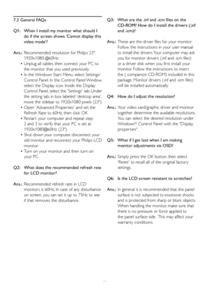 Page 4846
7.3 General FAQs
Q1:    When I install my monitor what should I 
do if the screen shows Cannot display this 
video mode?
Ans.:  Recommended resolution for Philips 23: 
1920x1080 @60Hz.
  Unplug all cables, then connect your PC to    •
the monitor that you used previously. 
  In the Windows Star t Menu, select Settings/   •
Control Panel. In the Control Panel Window, 
select the Display icon. Inside the Display
Control Panel, select the Settings tab. Under 
the setting tab, in box labeled desktop area,...