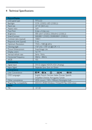 Page 2220
4 Technical Specifications
Picture/Display
LCD panel type TFT-LCD
Backlight CCFL (232E2), LED (232EL2)
Panel size 23 W (58.4 cm)
Aspect ratio 16:9
Pixel Pitch 0.266 x 0.266 mm
Brightness 300 cd/m² (232E2); 250cd/m2 (232EL2)
Smar tContrast 500,000:1 (232E2); 20,000,000:1 (232EL2) 
Contrast ratio (typical) 1000:1
Response time (typical)  5 ms
Optimum Resolution 1920 x 1080 @ 60Hz
Viewing angle 176° (H) / 170° (V) @ C/R > 5
Picture Enhancement Smar tImage Lite
Display colors  16.7 M
Ver tical refresh...