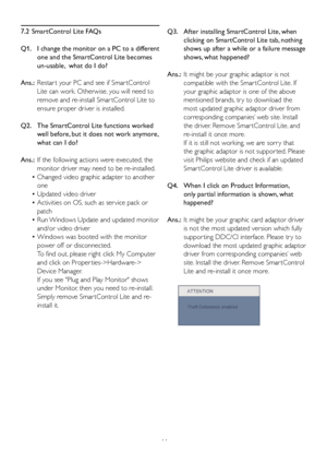 Page 4644
7.2  SmartControl Lite FAQs
Q1.    I change the monitor on a PC to a different 
one and the SmartControl Lite becomes 
un-usable,  what do I do?
Ans.:  Restar t your PC and see if Smar tControl 
Lite can work. Otherwise, you will need to 
remove and re-install Smar tControl Lite to 
ensure proper driver is installed.
Q2.    The SmartControl Lite functions worked 
well before, but it does not work anymore, 
what can I do?
Ans.:  If the following actions were executed, the 
monitor driver may need to be...