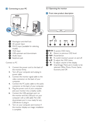 Page 75
 Connecting to your PC
 
  Kensington anti-thief lock
 
  AC power input
 
   DVI-D input (available for selecting 
model)
 
  VGA input
 
  USB upstream and downstream
 
 Audio input
 
 Earphone jack
Connect to PC
  1.    Connect the power cord to the back of 
the montior firmly.
  2.    Turn off your computer and unplug its 
power cable.
  3.     Connect the monitor signal cable to the 
video connector on the back of your 
computer.
  4.    Connect the PC audio cable to the audio 
connector on the...