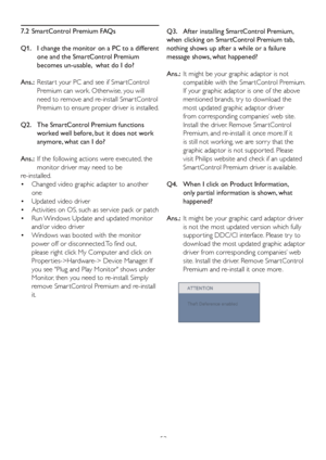 Page 5553
7.2  SmartControl Premium FAQs
Q1.    
I change the monitor on a PC to a different 
one and the SmartControl Premium 
becomes un-usable,  what do I do?
Ans.:   Restar t your PC and see if Smar tControl 
Premium can work. Otherwise, you will 
need to remove and re-install Smar tControl 
Premium to ensure proper driver is installed.
Q2.     The SmartControl Premium functions 
worked well before, but it does not work 
anymore, what can I do?
Ans.:   If the following actions were executed, the 
monitor...