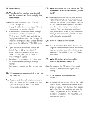 Page 5755
7.3 General FAQs
Q1:  When I install my monitor what should I 
do if the screen shows Cannot display this 
video mode?
Ans.:  Recommended resolution for Philips 23: 
1920x1080 @60Hz.
  Unplug all cables, then connect your PC to the 
 •
monitor that you used previously. 
  In the Windows Star t Menu, select Settings/
 •
Control Panel. In the Control Panel 
Window, select the Display icon. Inside the 
DisplayControl Panel, select the Settings tab. 
Under the setting tab, in box labeled desktop 
area,...