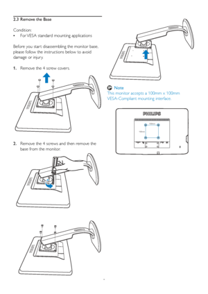 Page 108
2.  
Remove the 4 screws and then remove the 
base from the monitor.
100mm
100mm
2.3  Remove the Base
Condition: 
•   
For VESA standard mounting applications
Before you star t disassembling the monitor base, 
please follow the instructions below to avoid 
damage or injur y.
1.   Remove the 4 screw covers.
 Note
This monitor accepts a 100mm x 100mm 
VESA-Compliant mounting interface.  
 