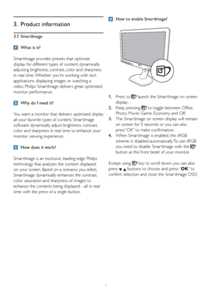 Page 119
3. Product information
3.1 SmartImage
  What is it?
Smar tImage provides presets that optimize 
display for different types of content, dynamically 
adjusting brightness, contrast, color and sharpness 
in real time. Whether youre working with text 
applications, displaying images or watching a 
video, Philips Smar tImage delivers great optimized 
monitor performance. 
  Why do I need it?  
You want a monitor that delivers optimized display 
all your favorite types of content, Smar tImage 
software...