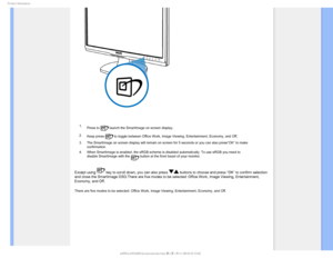 Page 241SPEVDU*OGPSNBUJPO

 1. Press to 
 launch the SmartImage on screen display;
2. Keep press 
 to toggle between Office Work, Image Viewing, Entertainment, Economy, a\
nd Off; 
3. The SmartImage on screen display will remain on screen for 5 seconds or \
you can also press”OK” to make  confirmation. 
4. When SmartImage is enabled, the sRGB scheme is disabled automatically. T\
o use sRGB you need to  disable SmartImage with the 
 button at the front bezel of your monitor.
Except using  key to scroll down,...