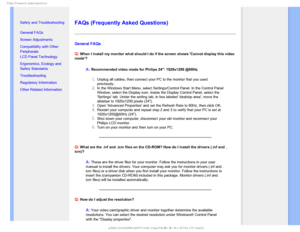 Page 42T	SFRVFOUMZTLFE2VFTUJPOT


    


• 
Safety and Troubleshooting
• General FAQs
• Screen Adjustments
• Compatibility with Other 
Peripherals
• LCD Panel Technology
• Ergonomics, Ecology and 
Safety Standards
• Troubleshooting
• Regulatory Information
• Other Related Information


FAQs (Frequently Asked Questions)
General FAQs 
Q:
 When I install my monitor what should I do if the screen shows Cannot \
display this video 
mode?
A:Recommended video mode for Philips 24: 1920x1200...