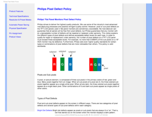 Page 361IJMJQT1JYFM%FGFDU1PMJDZ

    


• 
Product Features
•Technical Specifications
•Resolution & Preset Modes
•Automatic Power Saving
•Physical Specification
•Pin Assignment
•Product Views


Philips Pixel Defect Policy
Philips Flat Panel Monitors Pixel Defect Policy
Philips strives to deliver the highest quality products. We use some of \
the industrys most advanced 
manufacturing processes and practice stringent quality control. However,\
 pixel or sub pixel defects on 
the TFT LCD...