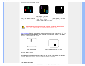 Page 371IJMJQT1JYFM%FGFDU1PMJDZ

There are the types of bright dot defects:
One lit red, green or blue sub 
pixelTwo adjacent lit sub pixels:
- Red + Blue = Purple
- Red + Green = Yellow
- Green + Blue = Cyan (Light Blue)
Three adjacent lit sub pixels 
(one white pixel)


A red or blue bright dot must be more than 50 percent brighter than neighboring dots 
while a green bright dot is 30 percent brighter than neighboring dots.
 
 
Black Dot Defects Black dot defects appear as pixels or sub pixels that are...