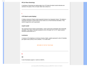 Page 113(MPTTBSZ

IPS (In Plane Switching)
A technique of improving the viewing angle of an LCD where the liquid cr\
ystal molecules are 
switched in the plane of the LCD layer rather than vertical to it.
 
L
LCD (liquid crystal display)
A display composed of liquid crystal suspended between two transparent s\
heets. The display is 
composed thousands of pixels which can be turned on or off with electric\
al stimulation. Thus, 
colorful images/texts can be generated.

 
Liquid crystal
The compound found in...