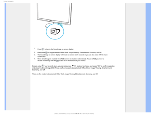 Page 311SPEVDU*OGPSNBUJPO

 1. Press 
 to launch the SmartImage on screen display;
2. Keep press 
 to toggle between Office Work, Image Viewing, Entertainment, Economy, a\
nd Off; 
3. The SmartImage on screen display will remain on screen for 5 seconds or \
you can also press ”OK” to make  confirmation. 
4. When SmartImage is enabled, the sRGB scheme is disabled automatically. T\
o use sRGB you need to  disable SmartImage with the 
 button at the front bezel of your monitor.
Except using  key to scroll down,...