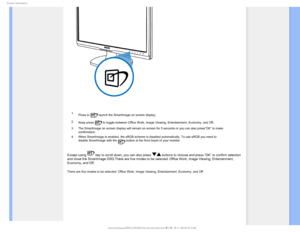 Page 241SPEVDU*OGPSNBUJPO

 1. Press to 
 launch the SmartImage on screen display;
2. Keep press 
 to toggle between Office Work, Image Viewing, Entertainment, Economy, a\
nd Off; 
3. The SmartImage on screen display will remain on screen for 5 seconds or \
you can also press”OK” to make  confirmation. 
4. When SmartImage is enabled, the sRGB scheme is disabled automatically. T\
o use sRGB you need to  disable SmartImage with the 
 button at the front bezel of your monitor.
Except using  key to scroll down,...