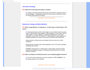 Page 72T	SFRVFOUMZTLFE2VFTUJPOT

LCD Panel Technology
Q12:
 What kind of wide-angle technology is available? 
A: Currently, the IPS type panels offer the best Contrast Ratio, compared \
to MVA, or 
PVA technologies.  TN panels have improved over the years, but still can\
not match 
the Contrast Ratio offered by IPS panel.  
RETURN TO TOP OF THE PAGE
Ergonomics, Ecology and Safety Standards
Q13:
 What is Image Sticking, or Image Burn-in, or After Image, or Ghost Imag\
e in LCD 
panels?

A: Uninterrupted...