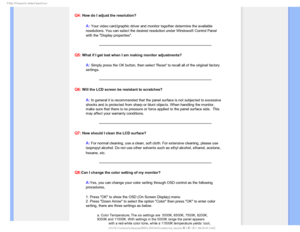 Page 52T	SFRVFOUMZTLFE2VFTUJPOT

Q4: How do I adjust the resolution?
A:Your video card/graphic driver and monitor together determine the availa\
ble 
resolutions. You can select the desired resolution under Windows® Con\
trol Panel 
with the Display properties
.
Q5: What if I get lost when I am making monitor adjustments?
A: Simply press the OK button, then select Reset to recall all of the or\
iginal factory 
settings.
Q6: Will the LCD screen be resistant to scratches?
A:In general it is recommended that...