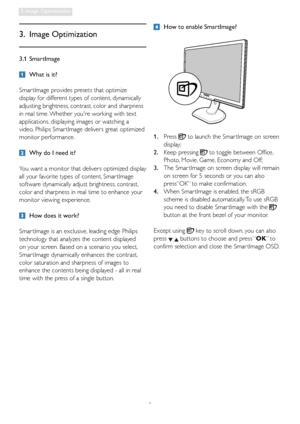 Page 119
3. Image Optimization
3.1 SmartImage
  What is it?
Smar tImage provides presets that optimize 
display for different types of content, dynamically 
adjusting brightness, contrast, color and sharpness 
in real time. Whether youre working with text 
applications, displaying images or watching a 
video, Philips Smar tImage delivers great optimized 
monitor performance. 
  Why do I need it? 
You want a monitor that delivers optimized display 
all your favorite types of content, Smar tImage 
software...