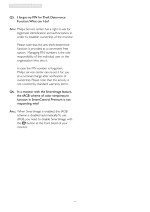 Page 5755
8. Troubleshooting & FAQs
Q5.    I forgot my PIN for Theft Deterrence 
Function. What can I do?
Ans.:  Philips Ser vice center has a right to ask for 
legitimate identification and authorization, in 
order to establish ownership of the monitor. 
 
Please note that the anti-theft deterrence 
function is provided as a convenient free 
option.  Managing PIN numbers is the sole 
responsibility of the individual user or the 
organization who sets it.    
 
In case the PIN number is forgotten,  
Philips ser...