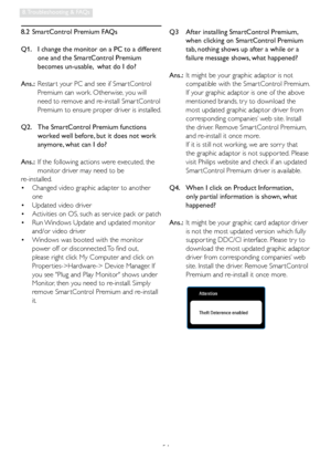 Page 5654
8. Troubleshooting & FAQs
8.2  SmartControl Premium FAQs
Q1.    I change the monitor on a PC to a different 
one and the SmartControl Premium 
becomes un-usable,  what do I do?
Ans.:  Restar t your PC and see if Smar tControl 
Premium can work. Otherwise, you will 
need to remove and re-install Smar tControl 
Premium to ensure proper driver is installed.
Q2.    The SmartControl Premium functions 
worked well before, but it does not work 
anymore, what can I do?
Ans.:  If the following actions were...