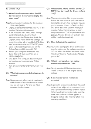 Page 5856
8. Troubleshooting & FAQs
8.3 General FAQs
Q1:  When I install my monitor what should I 
do if the screen shows Cannot display this 
video mode?
Ans.: 
Recommended resolution for this monitor : 
1920x1080 @60Hz.
  Unplug all cables, then connect your PC to the    •
monitor that you used previously. 
  In the Windows Star t Menu, select Settings/   •
Control Panel. In the Control Panel 
Window, select the Display icon. Inside the 
DisplayControl Panel, select the Settings tab. 
Under the setting tab,...