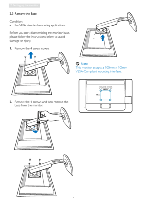 Page 108
2. Setting up the monitor
2.  Remove the 4 screws and then remove the 
base from the monitor.
100mm
100mm
2.3  Remove the Base
Condition: 
•  For VESA standard mounting applications
Before you star t disassembling the monitor base, 
please follow the instructions below to avoid 
damage or injur y.
1.  Remove the 4 screw covers.
 Note
This monitor accepts a 100mm x 100mm  
VESA-Compliant mounting interface.
 
 