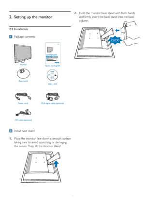 Page 64
2.1 Installation
 Package contents
2.  Setting up the monitor
  Install base stand
1.   Place the monitor face down a smooth surface 
taking care to avoid scratching or damaging 
the screen. Then lift the monitor stand. 2.  
Hold the monitor base stand with both hands 
and firmly inser t the base stand into the base 
column.
Monitor
Quick start guide
Base stand EDFU CD
Power cordVGA signal cable (optional) 
DVI cable (optional)
Philips and the Philips’ Shield Emblem are registered trademarks of...