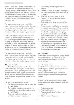 Page 3331
7. Customer care and warranty
For the C,E,T, V and X models, your monitor will 
be picked-up at your address, repaired in our 
Cer tified Ser vice Center and Return back to your 
address within 7 working days after it’s picked up. 
If no Repair can be fulfilled within 10 working days 
after the unit is picked up then a replacement 
monitor of at least an equivalent monitor will be 
shipped to you. 
The swap monitor remains yours and Philips 
keeps the defective/original monitor. For the swap 
monitor...