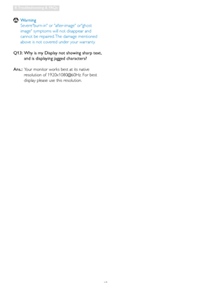 Page 5048
8. Troubleshooting & FAQs
 Warning
  Severeburn-in or after-image orghost 
image symptoms will not disappear and 
cannot be repaired. The damage mentioned 
above is not covered under your warranty.
Q13:   Why is my Display not showing sharp text, 
and is displaying jagged characters?
Ans.:  Your monitor works best at its native 
resolution of 1920x1080@60Hz. For best 
display please use this resolution.
 