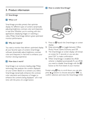 Page 119
3. Product information
3.1 SmartImage
  What is it?
Smar tImage provides presets that optimize 
display for different types of content, dynamically 
adjusting brightness, contrast, color and sharpness 
in real time. Whether youre working with text 
applications, displaying images or watching a 
video, Philips Smar tImage delivers great optimized 
monitor performance. 
  Why do I need it?  
You want a monitor that delivers optimized display 
all your favorite types of content, Smar tImage 
software...