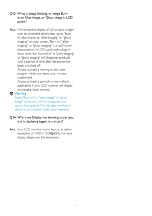 Page 5856
Q13:   What is Image Sticking, or Image Burn-
in, or After Image, or Ghost Image in LCD 
panels? 
Ans.:   Uninter
rupted display of still or static images 
over an extended period may cause burn 
in, also known as after-imaging or ghost 
imaging, on your screen. Burn-in, after-
imaging, or ghost imaging is a well-known 
phenomenon in LCD panel technology. In 
most cases, the burned in or atter-imaging 
or ghost imaging will disappear gradually 
over a period of time after the power has 
been switched...