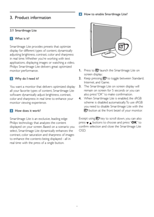 Page 11
9
3.1 SmartImage Lite
  What is it?
Smar tImage Lite provides presets that optimize 
display for different types of content, dynamically 
adjusting brightness, contrast, color and sharpness 
in real time. Whether youre working with text 
applications, displaying images or watching a video, 
Philips Smar tImage Lite delivers great optimized 
monitor performance.
  Why do I need it?
You want a monitor that delivers optimized display 
all your favorite types of content, Smar tImage Lite 
software...