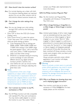 Page 4745
8. Troubleshooting & FAQs
Q7:   How should I clean the monitor surface?
Ans.:  For normal cleaning, use a clean, soft cloth. 
For extensive cleaning, please use isopropyl 
alcohol. Do not use other solvents such as 
ethyl alcohol, ethanol, acetone, hexane, etc. 
Q8:    Can I change the color setting of my 
monitor?
Ans.:  Yes, you can change your color setting 
through OSD control as the following 
procedures,
  Press OK to show the OSD (On Screen    •
Display) menu
  Press Down Arrow to select the...