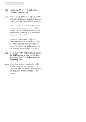 Page 4543
8. Troubleshooting & FAQs
Q5.    I forgot my PIN for Theft Deterrence 
Function. What can I do?
Ans.:  Philips Ser vice center has a right to ask for 
legitimate identification and authorization, in 
order to establish ownership of the monitor. 
 
Please note that the anti-theft deterrence 
function is provided as a convenient free 
option.  Managing PIN numbers is the sole 
responsibility of the individual user or the 
organization who sets it.    
 
In case the PIN number is forgotten,  
Philips ser...