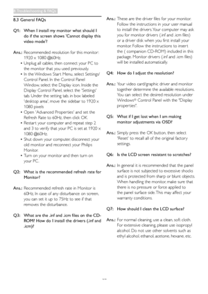 Page 3937
8.3 General FAQs
Q1:  When I install m y monitor what should I 
do if the screen shows 'Cannot display this 
video mode'?
Ans.: Recommended resolution for this monitor : 
1920 x 1080 @60Hz.
•	Unplug	all	cables,	then 	 connect 	 your 	 PC 	 to 	
the monitor that you used previously.
•	In	the	Windows 	 Star t 	 Menu,	 select 	 Settings/
Control Panel. In the Control Panel 
Window, select the Display icon. Inside the 
Display Control Panel, select the 'Settings' 
tab. Under the setting...