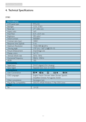 Page 2220
4. Technical Specifications
273E3
   Picture/Display
   LCD panel type			 TFT-LCD
   Backlight 			CCFL	273E3
   Panel size   27" ( 68.6 cm)
			 Aspect	ratio			16:9
   Pixel Pitch   0.31 x 0.31 mm
   Brightness   395 cd/m² 
   Smar tContrast 			500,000:1
   Contrast ratio (typ.)			1000:1
   Response time (typical)    5 ms
   Optimum Resolution   1920x1080 @ 60Hz
    Viewing angle			170°	(H)	/	160°	(V)@C/R>10	
   Picture Enhancement   Smar tImage Lite
   Display colors 			16.7	M
    Ver tical...