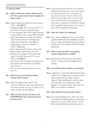 Page 5048
7.3 General FAQs
Q1:   When I install my monitor what should I  
   do if the screen shows 'Cannot display this   
   video mode'?
Ans.:	 Recommended	resolution	for	this	monitor : 		
   1920 x 1080 @60Hz.
 • Unplug all cables, then connect your PC to  
   the monitor that you used previously. 
 • In	the	 Windows	Star t	Menu, 	select	Settings/	
   Control Panel. In the Control Panel Window,   
   select the Display icon. Inside the Display
   Control Panel, select the 'Settings' tab....