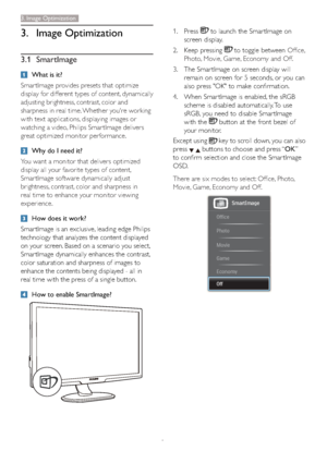 Page 108
3. Image Optimization
3.1 SmartImage
What is it?
Smar tImage provides presets that optimize 
display for different types of content, dynamically 
adjusting brightness, contrast, color and 
sharpness in real time. Whether you're working 
with text applications, displaying images or 
watching a video, Philips Smar tImage delivers 
great optimized monitor performance. 
Why do I need it? 
You want a monitor that delivers optimized 
display all your favorite types of content, 
Smar tImage software...