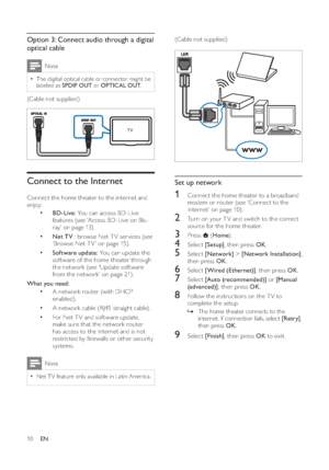 Page 1210
   
 
 
(Cable not supplied) 
 
 
 
  
 
 
 
 
Set up network 
 
 
 
1  Connect the home theater to a broadband 
modem or  router  
 (see ‘Connect to the 
Internet’ on page   10 ). 
 
 
 
2  Turn on your T V and switch to the correct 
source for the home theater.   
 
 
3 Press  
 ( Home).
 
 
 
 
4 Select  [Setup] 
, then press  OK 
. 
 
 
 
5 Select  [Network] 
 >  [Network Installation] 
, 
then press  OK 
. 
 
 
 
6 Select  [Wired (Ethernet)] 
, then press  OK 
. 
 
 
 
7 Select  [Auto...