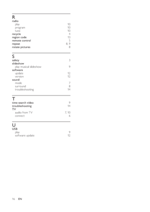 Page 1816
   
 
 
R
 
 
radio 
   
play  10 
   
program  10 
   
tune  10 
   
recycle  4 
   
region code  13  
   
remote control  5 
   
repeat  8 ,  9 
   
rotate pictures  8 
 
 
 
 
S
 
 
safety  3 
   
slideshow 
   
play musical slideshow   9 
   
software 
   
update  12 
   
version  12 
   
sound 
   
mode  7 
   
surround  8 
   
troubleshooting  14 
 
 
 
 
T
 
 
time search video  9 
   
troubleshooting  14 
   
TV 
   
audio from T V   7 ,  10 
   
connect  6 
 
 
 
 
U
 
 
USB 
   
play  9...