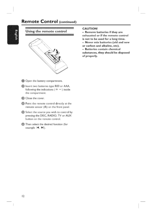 Page 12  
RemoteControl(continued) 
Usingtheremotecontrol CAUTION! 
-Removebatteriesiftheyare 
exhaustedoriftheremotecontrol 
isnottobeusedforalongtime. 
-Nevermixbatteries(oldandnew 
orcarbonandalkaline,etc). 
-Batteriescontainchemical 
substances,theyshouldbedisposed 
ofpropermy. 
@ 
@ 
@ 
@ 
@ Openthebatterycompartment. 
InserttwobatteriestypeR03orAAA, 
followingtheindications(-k--)inside 
thecompartment. 
Closethecover. 
Pointtheremotecontroldirectlyatthe 
remotesensorfiR)onthefrontpanel,...