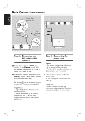 Page 16  
BasicConnections(continued) 
Step4:Connectingthe 
FMandAMIMW 
antennas 
@ConnectthesuppliedAM/MWloop 
antennatotheAM/MWsocket.Place 
theAM/MWloopantennaonashelf,or 
attachittoastandorwall. 
0ConnectthesuppliedFMantennatothe 
FM75_socket.ExtendtheFMantenna 
andfixitsendstothewall. 
ForbetterFMstereoreception,connect 
anexternalFMantenna(notsupplied). 
HelpfulHints: 
-Adjustthepositionoftheantennasfor 
optimalreception. 
-Positiontheantennasasfarawayas 
possiblefromyourT¼VCRorother...