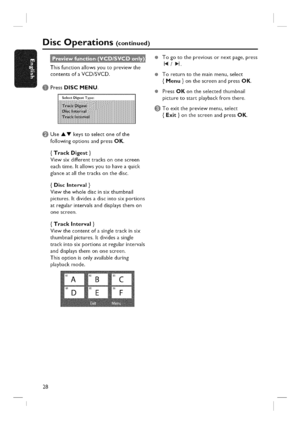 Page 28  
DiscOperations(continued) 
Thisfunctionallowsyoutopreviewthe 
contentsofaVCD/SVCD. 
PressDISCMENU. 
SelectDigestType: ÷Togotothepreviousornextpage,press 
14/_l. 
÷Toreturntothemainmenu,select 
{Menu}onthescreenandpressOK. 
÷PressOKontheselectedthumbnail 
picturetostartplaybackfromthere. 
Toexitthepreviewmenu,select 
{Exit}onthescreenandpressOK. 
UseAVkeystoselectoneofthe 
followingoptionsandpressOK. 
{TrackDigest} 
Viewsixdifferenttracksononescreen 
eachtime,Itallowsyoutohaveaquick...