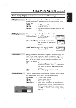 Page 35  
SetupMenuOptions(continued) 
VideoSetupPage(underlinedoptionsarethefactorydefaultsettings) 
SelectthecoloursystemthatmatchestheconnectedTV.It 
enablesplaybackofadifferenttypeofdisc(PALorNTSCdisc) 
onthisunit. 
{PAL}-ForPAL-systemTV, 
{NTSC}-ForNTSC-systemTV. 
{Multi}-ForTVthatiscompatiblewithbothPALand 
NTSC. 
ii!Ji  i!ii!ii!i i!ii! ii !il ThepictureshapecanbeadjustedtofityourTV. 
4:3PanScan}-theF°rsidesafull-heighttrimmed.Picturewithii........ 
4:3LetterBox}-Forawide-screendisplay...