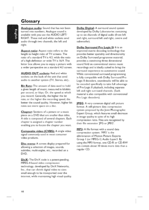 Page 44  
Glossary 
Analogueaudio:Soundthathasnotbeen 
turnedintonumbers.Analoguesoundis 
availablewithyouusetheAUDIOLEFT/ 
RIGHT.Theseredandwhitesocketssend 
audiothroughtwochannels,theleftand 
right. 
Aspectratio:Aspectratioreferstothe 
lengthtoheightratioofTVscreens.The 
ratioofastandardTVis4:3,whiletheratio 
ofahigh-definitionorwideTVis16:9.The 
letterboxallowsyoutoenjoyapicturewith 
awiderperspectiveonastandard4:3screen. 
AUDIOOUTsockets:Redandwhite 
socketsonthebackoftheunitthatsend...