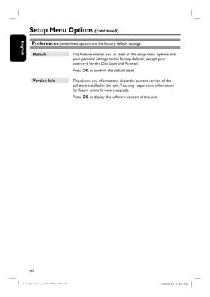 Page 4040
EnglishPreferences (underlined options are the factory default settings)
Default
 This feature enables you to reset all the setup menu options and 
your personal settings to the factory defaults, except your 
password for the Disc Lock and Parental.  
 Press OK to confi rm the default reset.
Version Info
 This shows you informations about the current version of the 
software installed in this unit. You may require this information 
for future online fi rmware upgrade.
 Press OK to display the software...