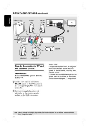 Page 1414
English
Step 2:  Connecting to TV and 
the speakers system
IMPORTANT!
Connect the DVD system directly 
to the TV.
A Use the scart cable to connect the 
SCART socket on the DVD system to 
the corresponding SCART input socket 
on the TV.
B Connect the supplied speakers and 
subwoofer to the matching speaker 
sockets on the DVD main system.
Basic Connections (continued)
FRONT 
LEFTFRONT 
RIGHT
REAR RIGHT REAR LEFTCENTER SUBWOOFER
Helpful Hints:
– To prevent unwanted noise, do not place 
the rear speakers...