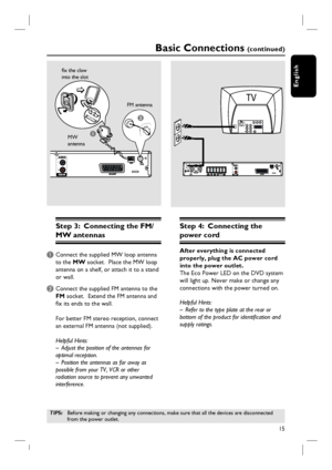 Page 1515
English
Step 3:  Connecting the FM/
MW antennas
A Connect the supplied MW loop antenna 
to the MW socket.  Place the MW loop 
antenna on a shelf, or attach it to a stand 
or wall.
B Connect the supplied FM antenna to the 
FM socket.  Extend the FM antenna and 
fi x its ends to the wall.
For better FM stereo reception, connect 
an external FM antenna (not supplied).
Helpful Hints:
–  Adjust the position of the antennas for 
optimal reception.
–  Position the antennas as far away as 
possible from your...