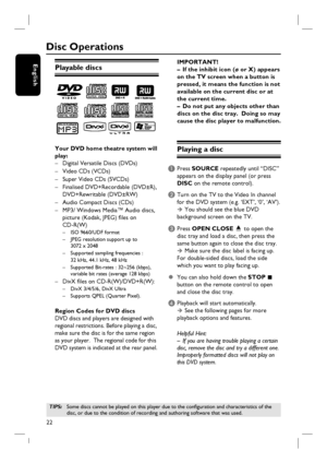 Page 2222
English
Disc Operations
Playable discs
Your DVD home theatre system will 
play:
–  Digital Versatile Discs (DVDs)
– Video CDs (VCDs) 
–  Super Video CDs (SVCDs)
–  Finalised DVD+Recordable (DVD±R),  
 DVD+Rewritable (DVD±RW)
–  Audio Compact Discs (CDs)
–  MP3/ Windows Media™ Audio discs,
  picture (Kodak, JPEG) fi les on 
 CD-R(W)
 –  ISO 9660/UDF format
  –  JPEG resolution support up to 
     3072 x 2048
  –  Supported sampling frequencies : 
     32 kHz, 44.1 kHz, 48 kHz
  –  Supported Bit-rates :...
