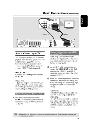 Page 15
15
English
Step 3:  Connecting to TV
This connection enables you to view the 
playback from this DVD system. You only 
need to choose one of the options 
below to make the video connection. –  For a standard TV, follow option 1.
–  For a HDMI TV, follow option 2.
IMPORTANT!
Connect the DVD system directly 
to the TV.
Helpful Hint:
–  If you are using the scart connection, you 
can press TV on the remote control to get 
the sound output from the speakers system 
when watching the TV programmes. 
Option...