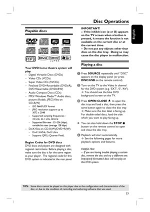 Page 2323
English
Disc Operations
Playable discs
Your DVD home theatre system will 
play:
–  Digital Versatile Discs (DVDs)
– Video CDs (VCDs) 
–  Super Video CDs (SVCDs)
–  Finalised DVD+Recordable (DVD±R),  
 DVD+Rewritable (DVD±RW)
–  Audio Compact Discs (CDs)
–  MP3/ Windows Media™ Audio discs,
  picture (Kodak, JPEG) fi les on 
 CD-R(W)
 –  ISO 9660/UDF format
  –  JPEG resolution support up to 
     3072 x 2048
  –  Supported sampling frequencies : 
     32 kHz, 44.1 kHz, 48 kHz
  –  Supported Bit-rates :...